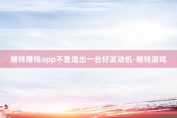赌钱赚钱app不是造出一台好发动机-赌钱游戏