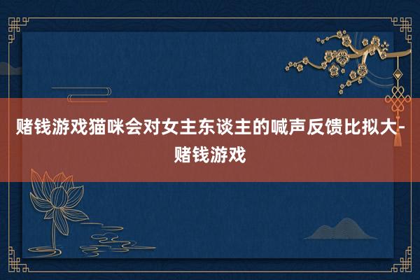 赌钱游戏猫咪会对女主东谈主的喊声反馈比拟大-赌钱游戏