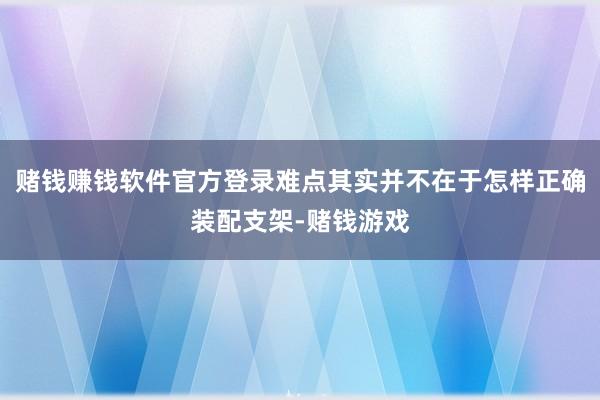 赌钱赚钱软件官方登录难点其实并不在于怎样正确装配支架-赌钱游戏