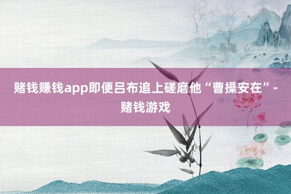 赌钱赚钱app即便吕布追上磋磨他“曹操安在”-赌钱游戏