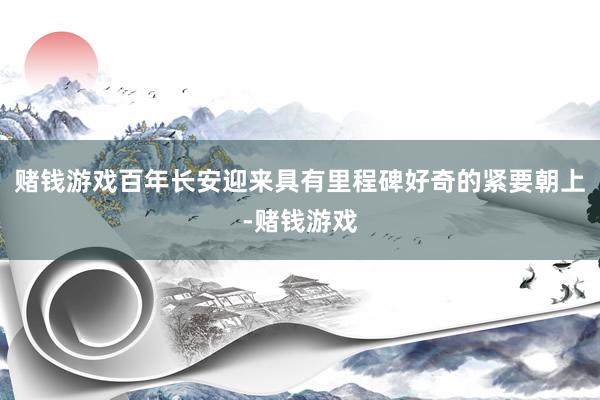 赌钱游戏百年长安迎来具有里程碑好奇的紧要朝上-赌钱游戏