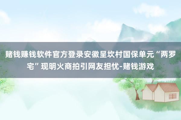 赌钱赚钱软件官方登录安徽呈坎村国保单元“两罗宅”现明火商拍引网友担忧-赌钱游戏