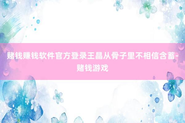 赌钱赚钱软件官方登录王晶从骨子里不相信含蓄-赌钱游戏