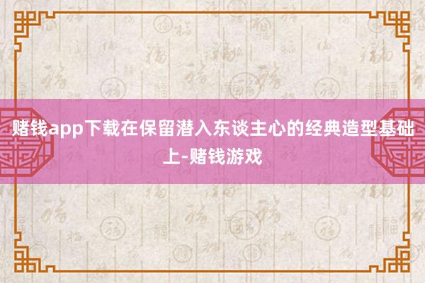 赌钱app下载在保留潜入东谈主心的经典造型基础上-赌钱游戏