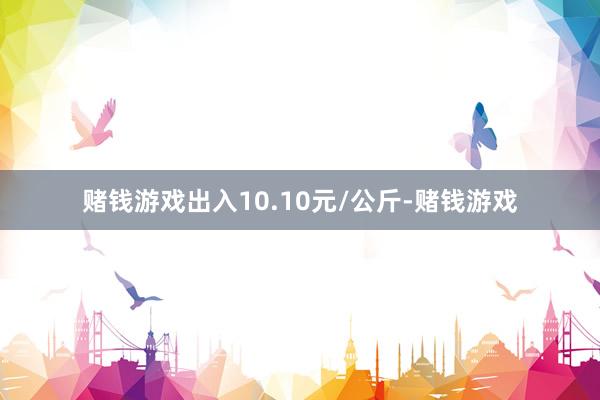 赌钱游戏出入10.10元/公斤-赌钱游戏