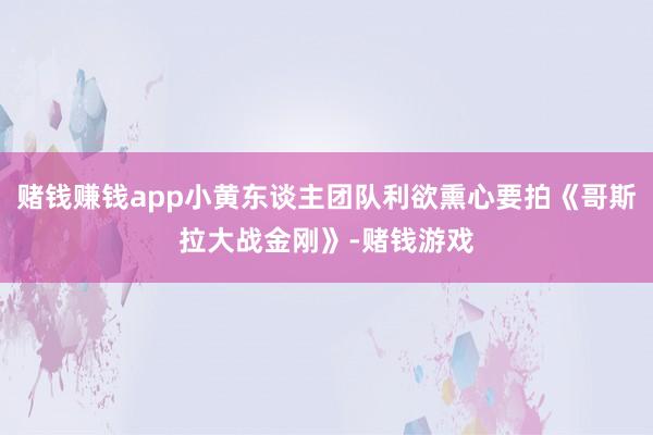 赌钱赚钱app小黄东谈主团队利欲熏心要拍《哥斯拉大战金刚》-赌钱游戏