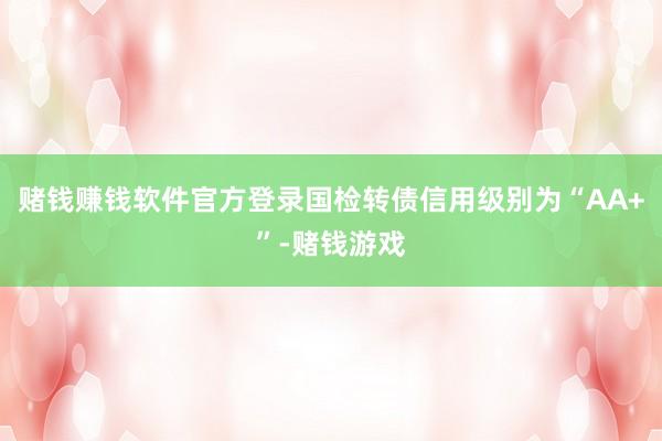 赌钱赚钱软件官方登录国检转债信用级别为“AA+”-赌钱游戏