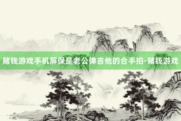 赌钱游戏手机屏保是老公弹吉他的合手拍-赌钱游戏