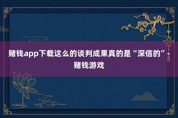 赌钱app下载这么的谈判成果真的是“深信的”-赌钱游戏