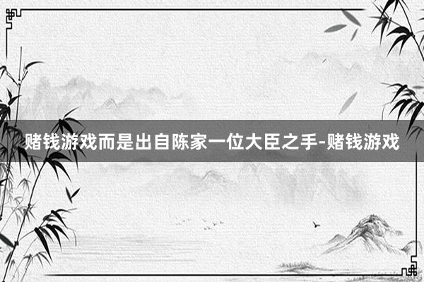 赌钱游戏而是出自陈家一位大臣之手-赌钱游戏