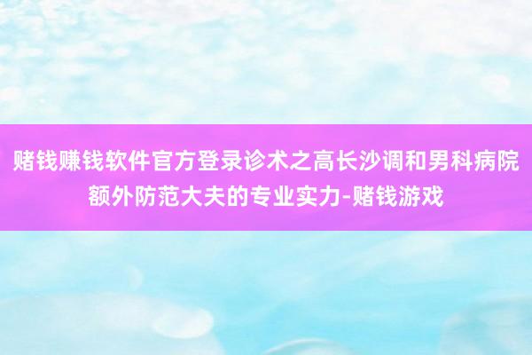 赌钱赚钱软件官方登录诊术之高长沙调和男科病院额外防范大夫的专业实力-赌钱游戏