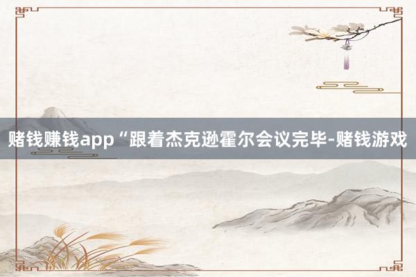 赌钱赚钱app“跟着杰克逊霍尔会议完毕-赌钱游戏