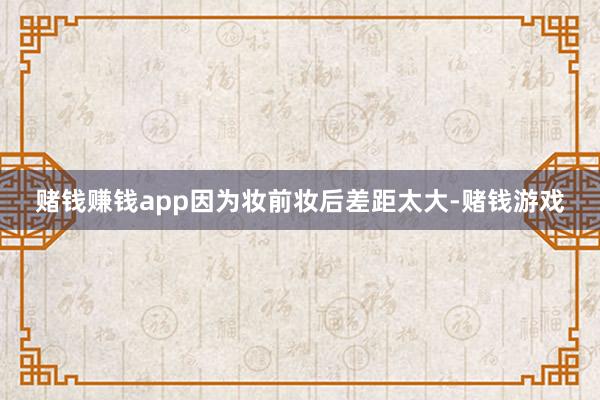 赌钱赚钱app因为妆前妆后差距太大-赌钱游戏